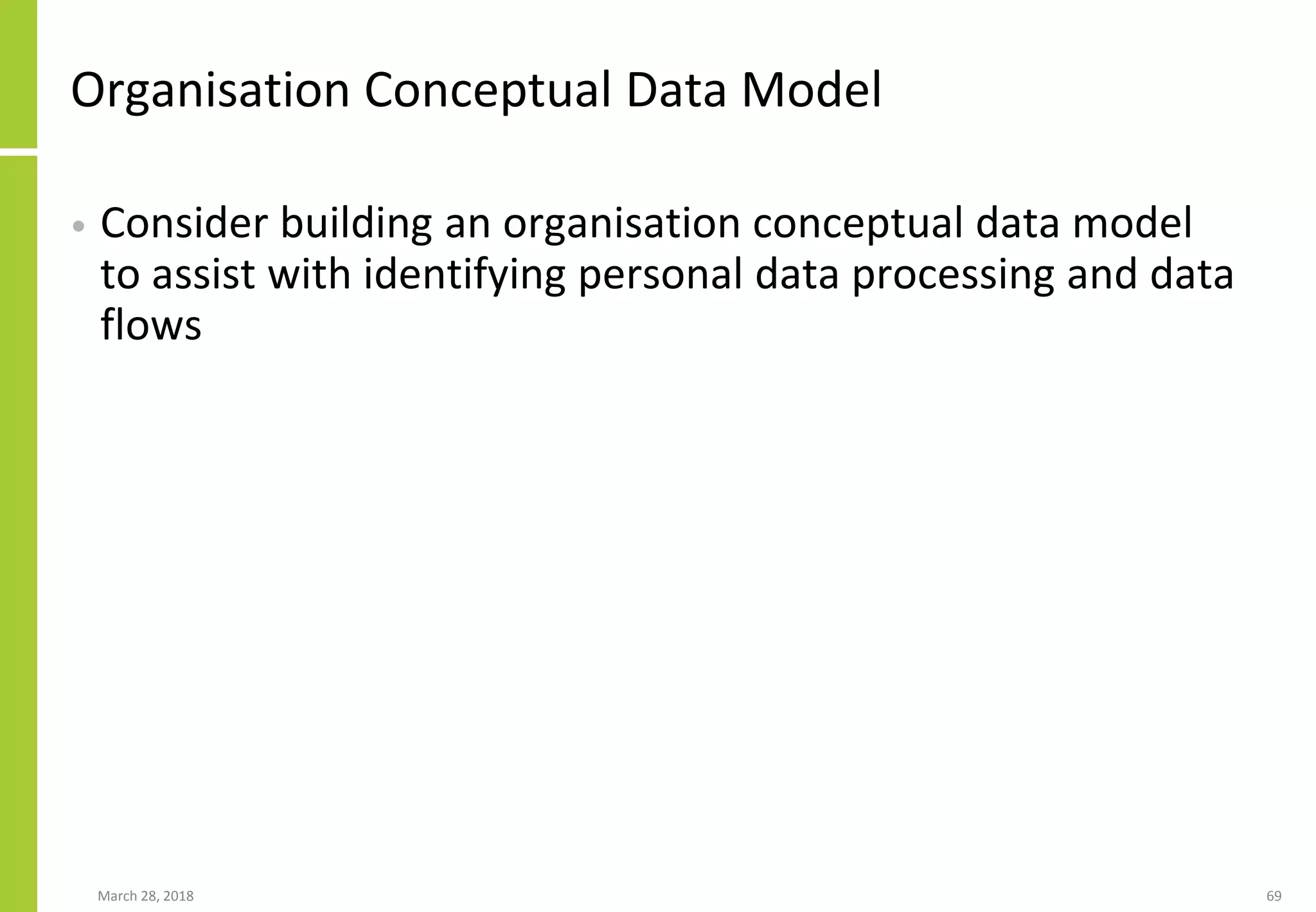 Organisation Conceptual Data Model
• Consider building an organisation conceptual data model
to assist with identifying personal data processing and data
flows
March 28, 2018 69
 