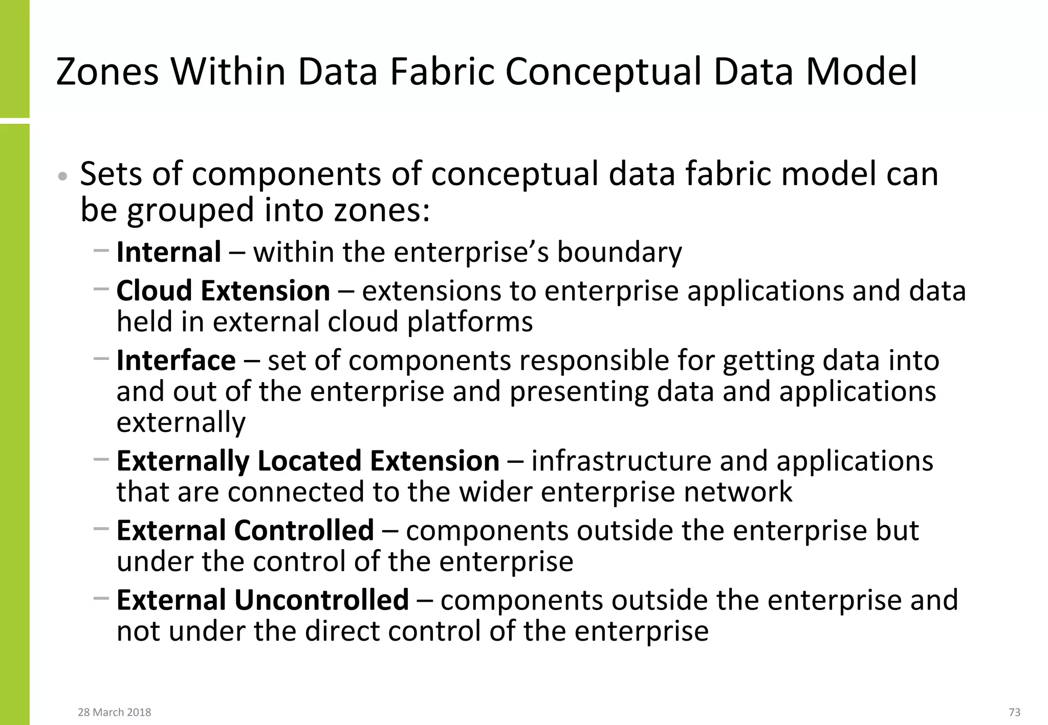 Zones Within Data Fabric Conceptual Data Model
• Sets of components of conceptual data fabric model can
be grouped into zones:
− Internal – within the enterprise’s boundary
− Cloud Extension – extensions to enterprise applications and data
held in external cloud platforms
− Interface – set of components responsible for getting data into
and out of the enterprise and presenting data and applications
externally
− Externally Located Extension – infrastructure and applications
that are connected to the wider enterprise network
− External Controlled – components outside the enterprise but
under the control of the enterprise
− External Uncontrolled – components outside the enterprise and
not under the direct control of the enterprise
28 March 2018 73
 