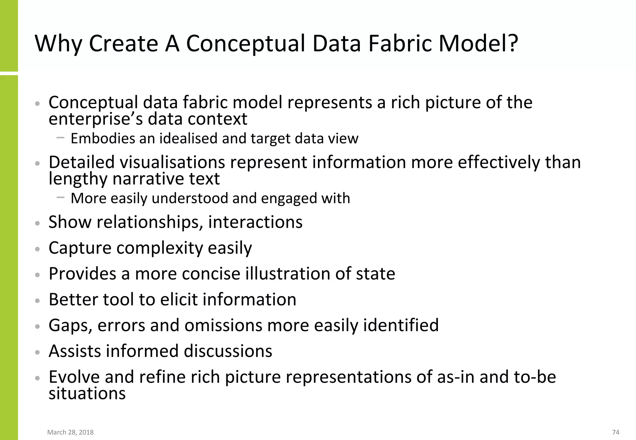 Why Create A Conceptual Data Fabric Model?
• Conceptual data fabric model represents a rich picture of the
enterprise’s data context
− Embodies an idealised and target data view
• Detailed visualisations represent information more effectively than
lengthy narrative text
− More easily understood and engaged with
• Show relationships, interactions
• Capture complexity easily
• Provides a more concise illustration of state
• Better tool to elicit information
• Gaps, errors and omissions more easily identified
• Assists informed discussions
• Evolve and refine rich picture representations of as-in and to-be
situations
March 28, 2018 74
 