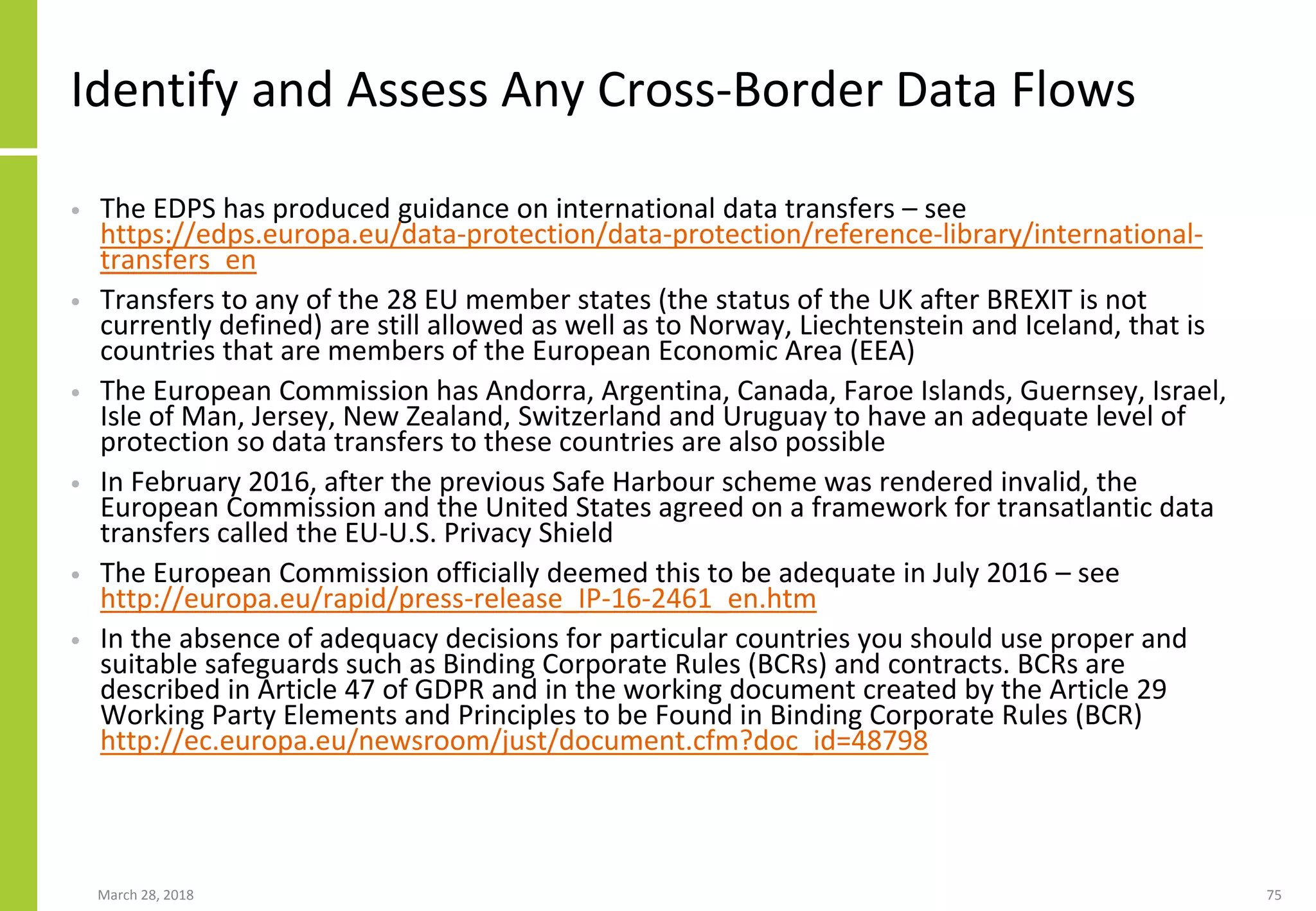 Identify and Assess Any Cross-Border Data Flows
• The EDPS has produced guidance on international data transfers – see
https://edps.europa.eu/data-protection/data-protection/reference-library/international-
transfers_en
• Transfers to any of the 28 EU member states (the status of the UK after BREXIT is not
currently defined) are still allowed as well as to Norway, Liechtenstein and Iceland, that is
countries that are members of the European Economic Area (EEA)
• The European Commission has Andorra, Argentina, Canada, Faroe Islands, Guernsey, Israel,
Isle of Man, Jersey, New Zealand, Switzerland and Uruguay to have an adequate level of
protection so data transfers to these countries are also possible
• In February 2016, after the previous Safe Harbour scheme was rendered invalid, the
European Commission and the United States agreed on a framework for transatlantic data
transfers called the EU-U.S. Privacy Shield
• The European Commission officially deemed this to be adequate in July 2016 – see
http://europa.eu/rapid/press-release_IP-16-2461_en.htm
• In the absence of adequacy decisions for particular countries you should use proper and
suitable safeguards such as Binding Corporate Rules (BCRs) and contracts. BCRs are
described in Article 47 of GDPR and in the working document created by the Article 29
Working Party Elements and Principles to be Found in Binding Corporate Rules (BCR)
http://ec.europa.eu/newsroom/just/document.cfm?doc_id=48798
March 28, 2018 75
 