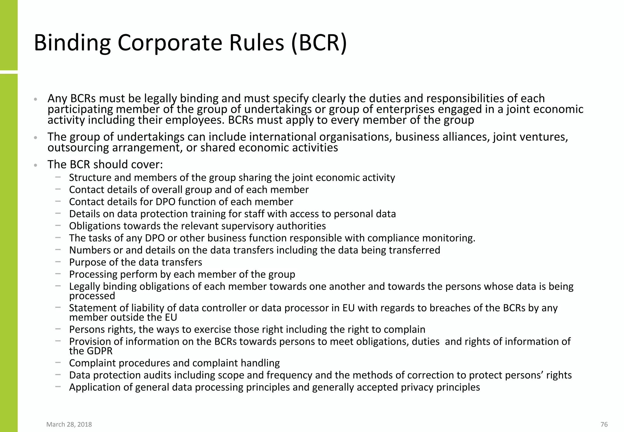 Binding Corporate Rules (BCR)
• Any BCRs must be legally binding and must specify clearly the duties and responsibilities of each
participating member of the group of undertakings or group of enterprises engaged in a joint economic
activity including their employees. BCRs must apply to every member of the group
• The group of undertakings can include international organisations, business alliances, joint ventures,
outsourcing arrangement, or shared economic activities
• The BCR should cover:
− Structure and members of the group sharing the joint economic activity
− Contact details of overall group and of each member
− Contact details for DPO function of each member
− Details on data protection training for staff with access to personal data
− Obligations towards the relevant supervisory authorities
− The tasks of any DPO or other business function responsible with compliance monitoring.
− Numbers or and details on the data transfers including the data being transferred
− Purpose of the data transfers
− Processing perform by each member of the group
− Legally binding obligations of each member towards one another and towards the persons whose data is being
processed
− Statement of liability of data controller or data processor in EU with regards to breaches of the BCRs by any
member outside the EU
− Persons rights, the ways to exercise those right including the right to complain
− Provision of information on the BCRs towards persons to meet obligations, duties and rights of information of
the GDPR
− Complaint procedures and complaint handling
− Data protection audits including scope and frequency and the methods of correction to protect persons’ rights
− Application of general data processing principles and generally accepted privacy principles
March 28, 2018 76
 