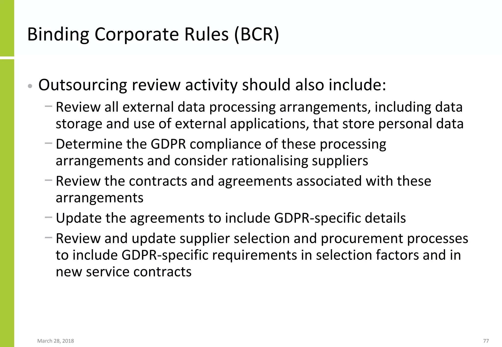 Binding Corporate Rules (BCR)
• Outsourcing review activity should also include:
− Review all external data processing arrangements, including data
storage and use of external applications, that store personal data
− Determine the GDPR compliance of these processing
arrangements and consider rationalising suppliers
− Review the contracts and agreements associated with these
arrangements
− Update the agreements to include GDPR-specific details
− Review and update supplier selection and procurement processes
to include GDPR-specific requirements in selection factors and in
new service contracts
March 28, 2018 77
 