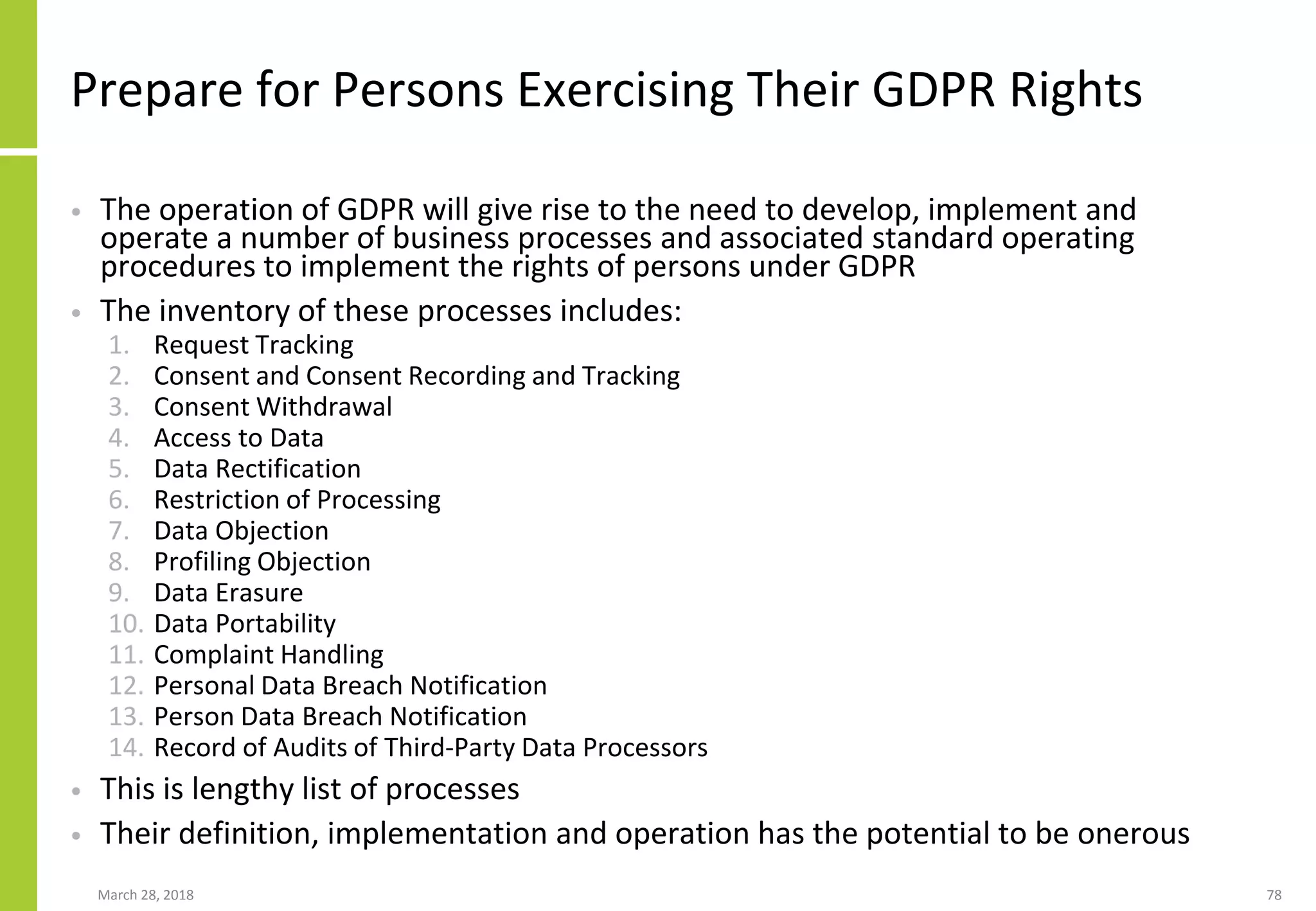 Prepare for Persons Exercising Their GDPR Rights
• The operation of GDPR will give rise to the need to develop, implement and
operate a number of business processes and associated standard operating
procedures to implement the rights of persons under GDPR
• The inventory of these processes includes:
1. Request Tracking
2. Consent and Consent Recording and Tracking
3. Consent Withdrawal
4. Access to Data
5. Data Rectification
6. Restriction of Processing
7. Data Objection
8. Profiling Objection
9. Data Erasure
10. Data Portability
11. Complaint Handling
12. Personal Data Breach Notification
13. Person Data Breach Notification
14. Record of Audits of Third-Party Data Processors
• This is lengthy list of processes
• Their definition, implementation and operation has the potential to be onerous
March 28, 2018 78
 
