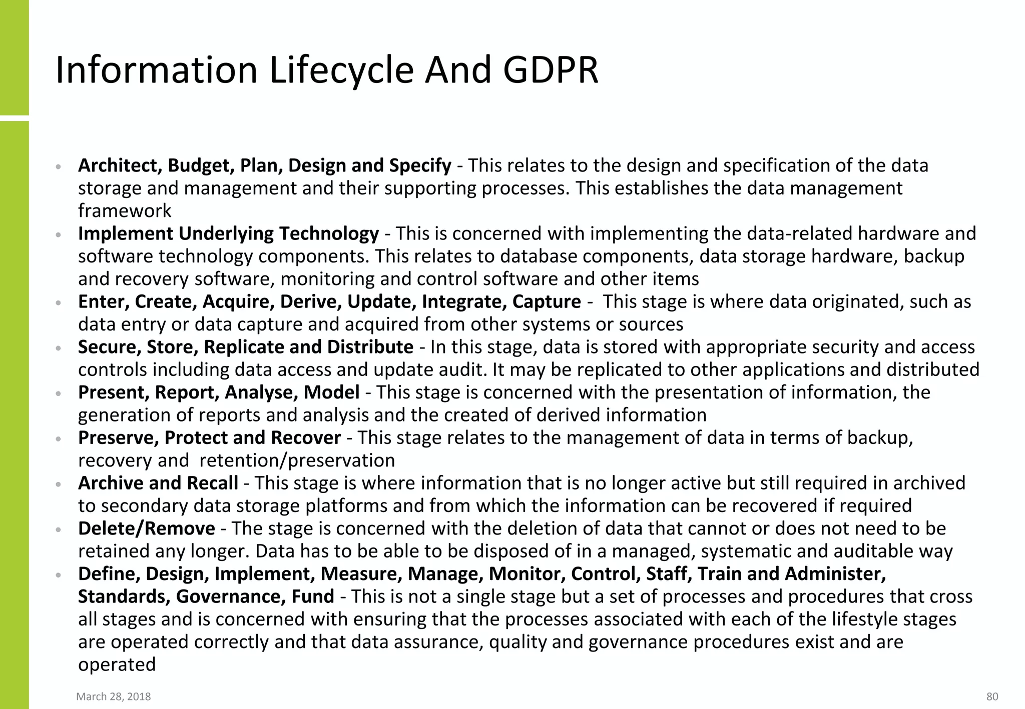 Information Lifecycle And GDPR
• Architect, Budget, Plan, Design and Specify - This relates to the design and specification of the data
storage and management and their supporting processes. This establishes the data management
framework
• Implement Underlying Technology - This is concerned with implementing the data-related hardware and
software technology components. This relates to database components, data storage hardware, backup
and recovery software, monitoring and control software and other items
• Enter, Create, Acquire, Derive, Update, Integrate, Capture - This stage is where data originated, such as
data entry or data capture and acquired from other systems or sources
• Secure, Store, Replicate and Distribute - In this stage, data is stored with appropriate security and access
controls including data access and update audit. It may be replicated to other applications and distributed
• Present, Report, Analyse, Model - This stage is concerned with the presentation of information, the
generation of reports and analysis and the created of derived information
• Preserve, Protect and Recover - This stage relates to the management of data in terms of backup,
recovery and retention/preservation
• Archive and Recall - This stage is where information that is no longer active but still required in archived
to secondary data storage platforms and from which the information can be recovered if required
• Delete/Remove - The stage is concerned with the deletion of data that cannot or does not need to be
retained any longer. Data has to be able to be disposed of in a managed, systematic and auditable way
• Define, Design, Implement, Measure, Manage, Monitor, Control, Staff, Train and Administer,
Standards, Governance, Fund - This is not a single stage but a set of processes and procedures that cross
all stages and is concerned with ensuring that the processes associated with each of the lifestyle stages
are operated correctly and that data assurance, quality and governance procedures exist and are
operated
March 28, 2018 80
 