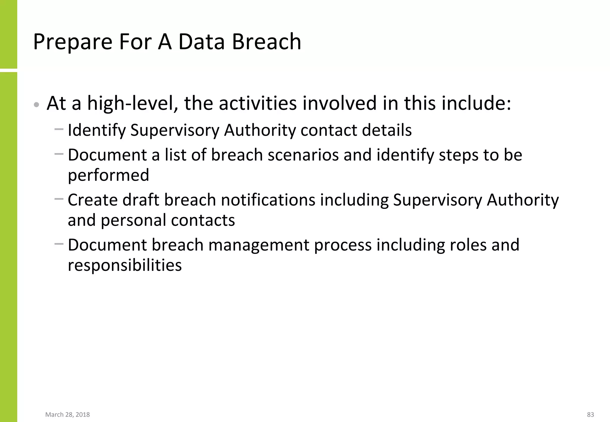Prepare For A Data Breach
• At a high-level, the activities involved in this include:
− Identify Supervisory Authority contact details
− Document a list of breach scenarios and identify steps to be
performed
− Create draft breach notifications including Supervisory Authority
and personal contacts
− Document breach management process including roles and
responsibilities
March 28, 2018 83
 