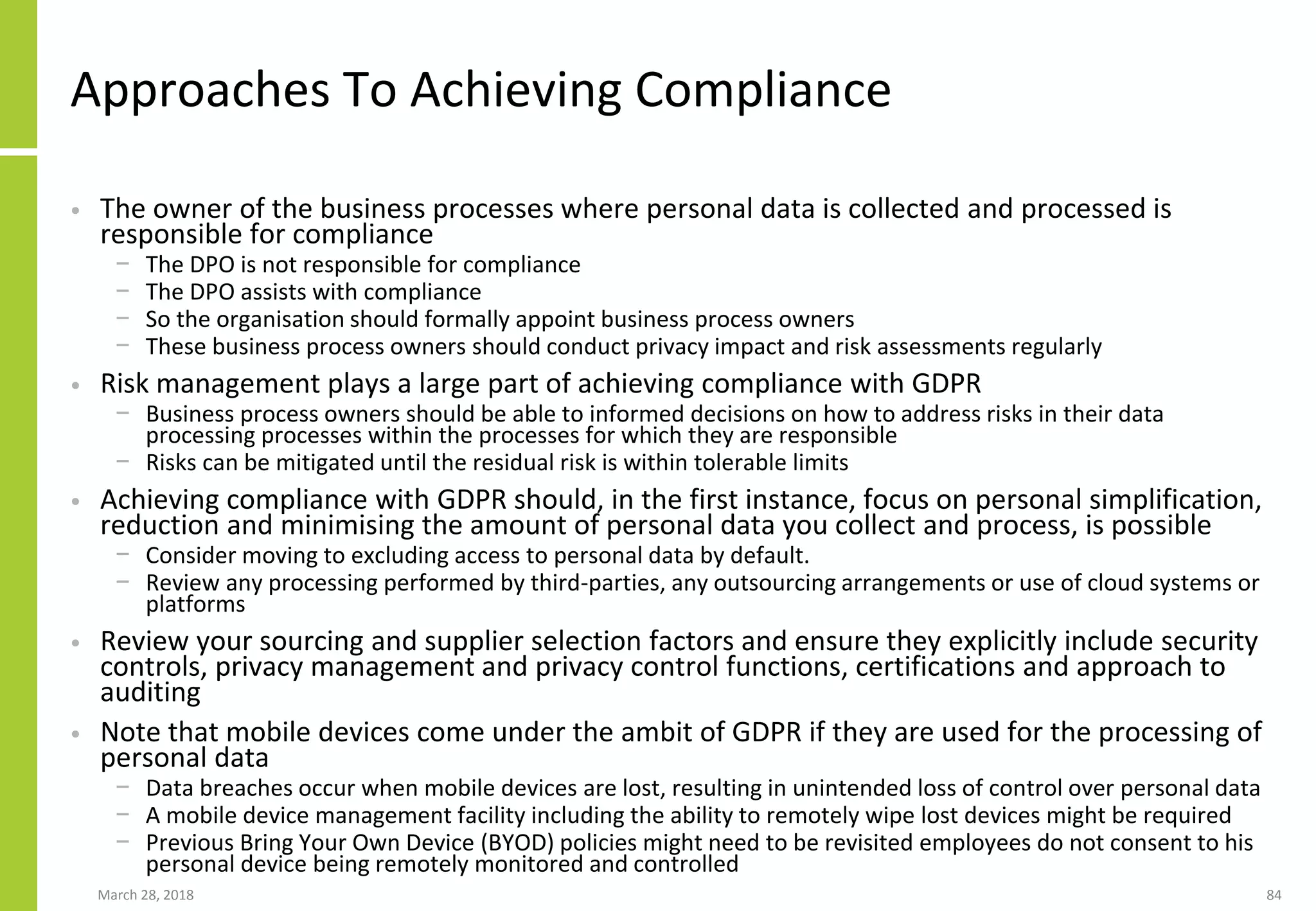 Approaches To Achieving Compliance
• The owner of the business processes where personal data is collected and processed is
responsible for compliance
− The DPO is not responsible for compliance
− The DPO assists with compliance
− So the organisation should formally appoint business process owners
− These business process owners should conduct privacy impact and risk assessments regularly
• Risk management plays a large part of achieving compliance with GDPR
− Business process owners should be able to informed decisions on how to address risks in their data
processing processes within the processes for which they are responsible
− Risks can be mitigated until the residual risk is within tolerable limits
• Achieving compliance with GDPR should, in the first instance, focus on personal simplification,
reduction and minimising the amount of personal data you collect and process, is possible
− Consider moving to excluding access to personal data by default.
− Review any processing performed by third-parties, any outsourcing arrangements or use of cloud systems or
platforms
• Review your sourcing and supplier selection factors and ensure they explicitly include security
controls, privacy management and privacy control functions, certifications and approach to
auditing
• Note that mobile devices come under the ambit of GDPR if they are used for the processing of
personal data
− Data breaches occur when mobile devices are lost, resulting in unintended loss of control over personal data
− A mobile device management facility including the ability to remotely wipe lost devices might be required
− Previous Bring Your Own Device (BYOD) policies might need to be revisited employees do not consent to his
personal device being remotely monitored and controlled
March 28, 2018 84
 