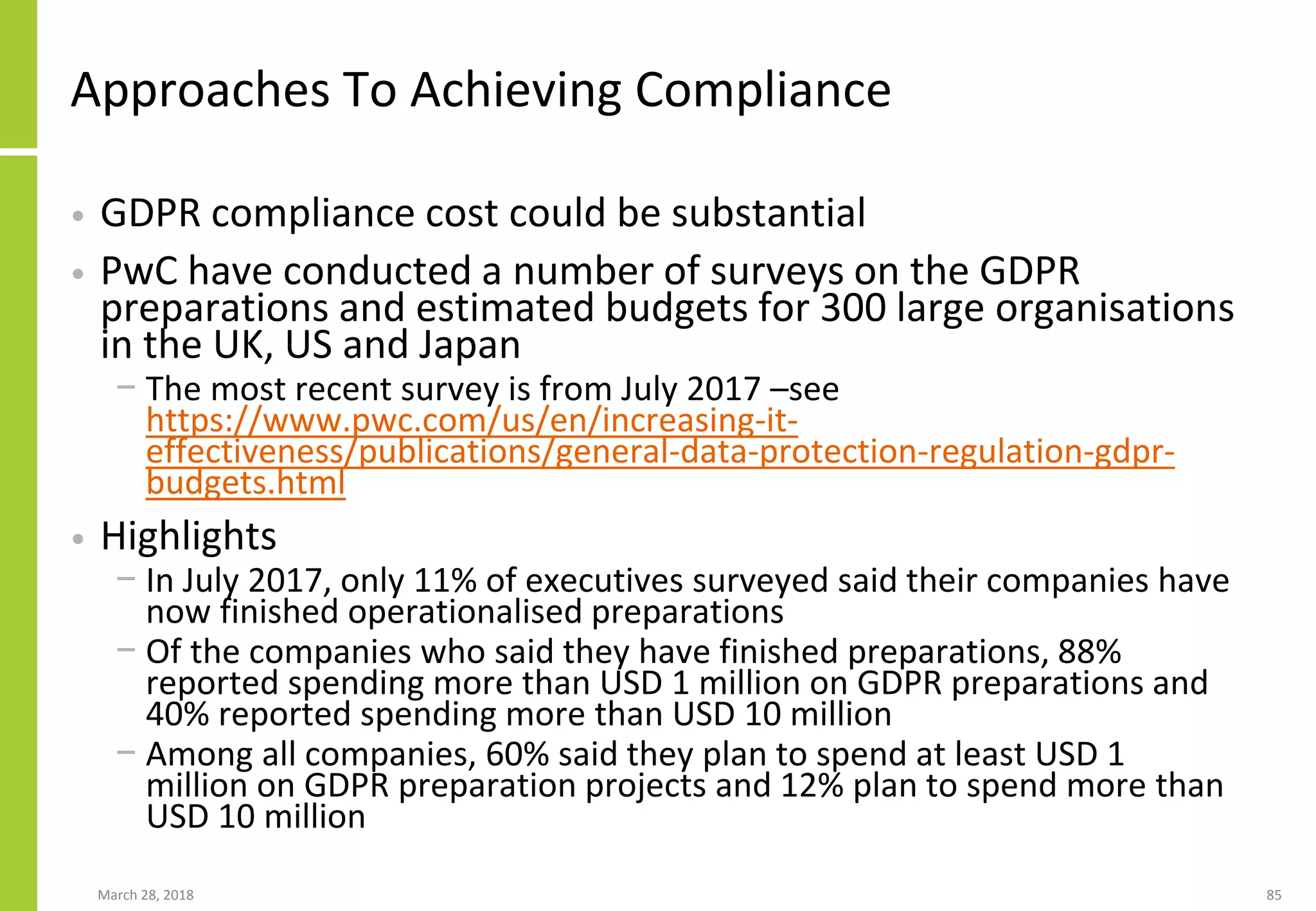 Approaches To Achieving Compliance
• GDPR compliance cost could be substantial
• PwC have conducted a number of surveys on the GDPR
preparations and estimated budgets for 300 large organisations
in the UK, US and Japan
− The most recent survey is from July 2017 –see
https://www.pwc.com/us/en/increasing-it-
effectiveness/publications/general-data-protection-regulation-gdpr-
budgets.html
• Highlights
− In July 2017, only 11% of executives surveyed said their companies have
now finished operationalised preparations
− Of the companies who said they have finished preparations, 88%
reported spending more than USD 1 million on GDPR preparations and
40% reported spending more than USD 10 million
− Among all companies, 60% said they plan to spend at least USD 1
million on GDPR preparation projects and 12% plan to spend more than
USD 10 million
March 28, 2018 85
 