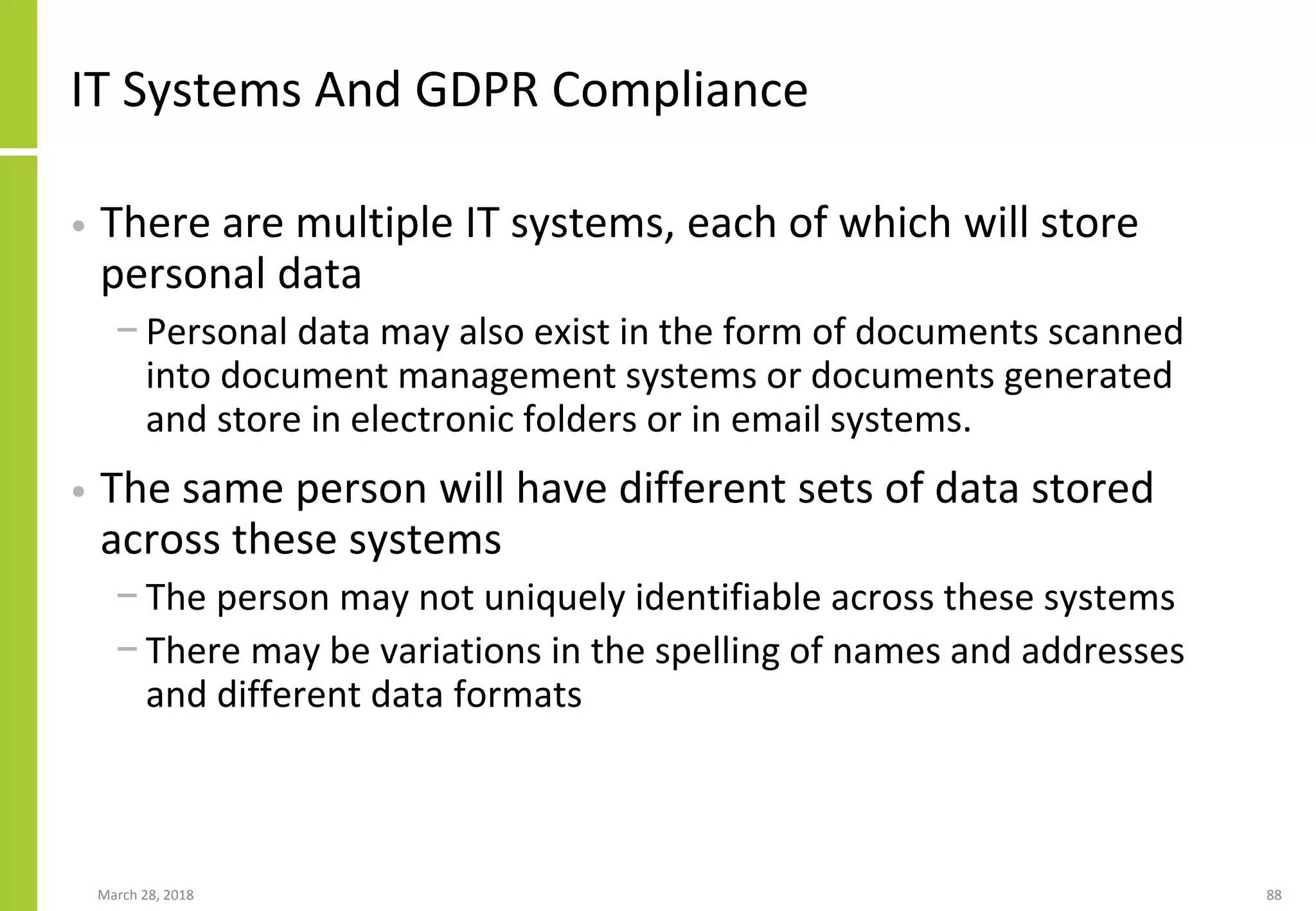 IT Systems And GDPR Compliance
• There are multiple IT systems, each of which will store
personal data
− Personal data may also exist in the form of documents scanned
into document management systems or documents generated
and store in electronic folders or in email systems.
• The same person will have different sets of data stored
across these systems
− The person may not uniquely identifiable across these systems
− There may be variations in the spelling of names and addresses
and different data formats
March 28, 2018 88
 