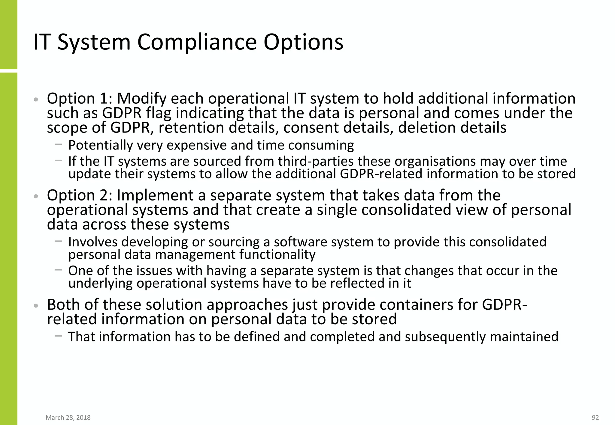 IT System Compliance Options
• Option 1: Modify each operational IT system to hold additional information
such as GDPR flag indicating that the data is personal and comes under the
scope of GDPR, retention details, consent details, deletion details
− Potentially very expensive and time consuming
− If the IT systems are sourced from third-parties these organisations may over time
update their systems to allow the additional GDPR-related information to be stored
• Option 2: Implement a separate system that takes data from the
operational systems and that create a single consolidated view of personal
data across these systems
− Involves developing or sourcing a software system to provide this consolidated
personal data management functionality
− One of the issues with having a separate system is that changes that occur in the
underlying operational systems have to be reflected in it
• Both of these solution approaches just provide containers for GDPR-
related information on personal data to be stored
− That information has to be defined and completed and subsequently maintained
March 28, 2018 92
 
