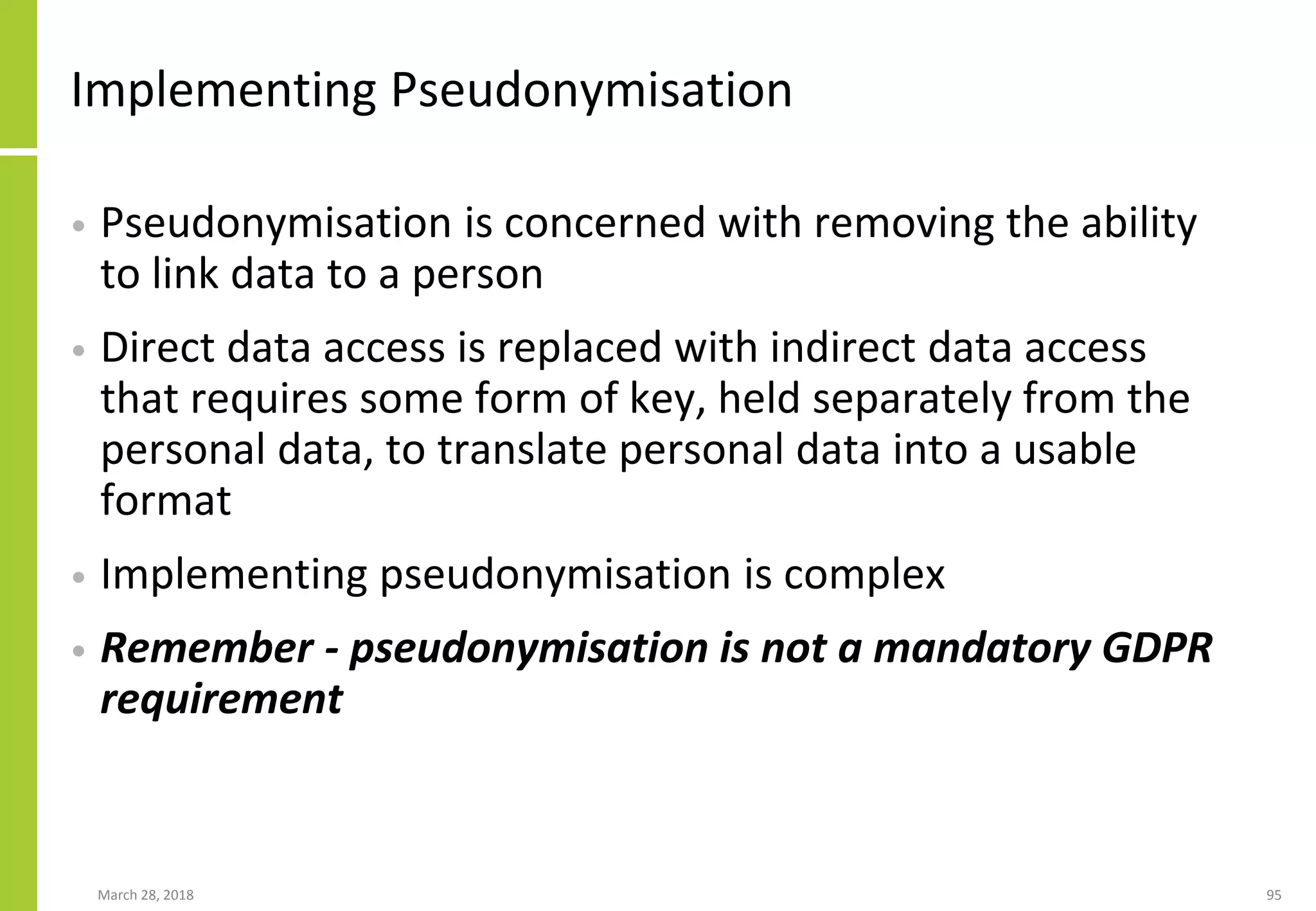 Implementing Pseudonymisation
• Pseudonymisation is concerned with removing the ability
to link data to a person
• Direct data access is replaced with indirect data access
that requires some form of key, held separately from the
personal data, to translate personal data into a usable
format
• Implementing pseudonymisation is complex
• Remember - pseudonymisation is not a mandatory GDPR
requirement
March 28, 2018 95
 