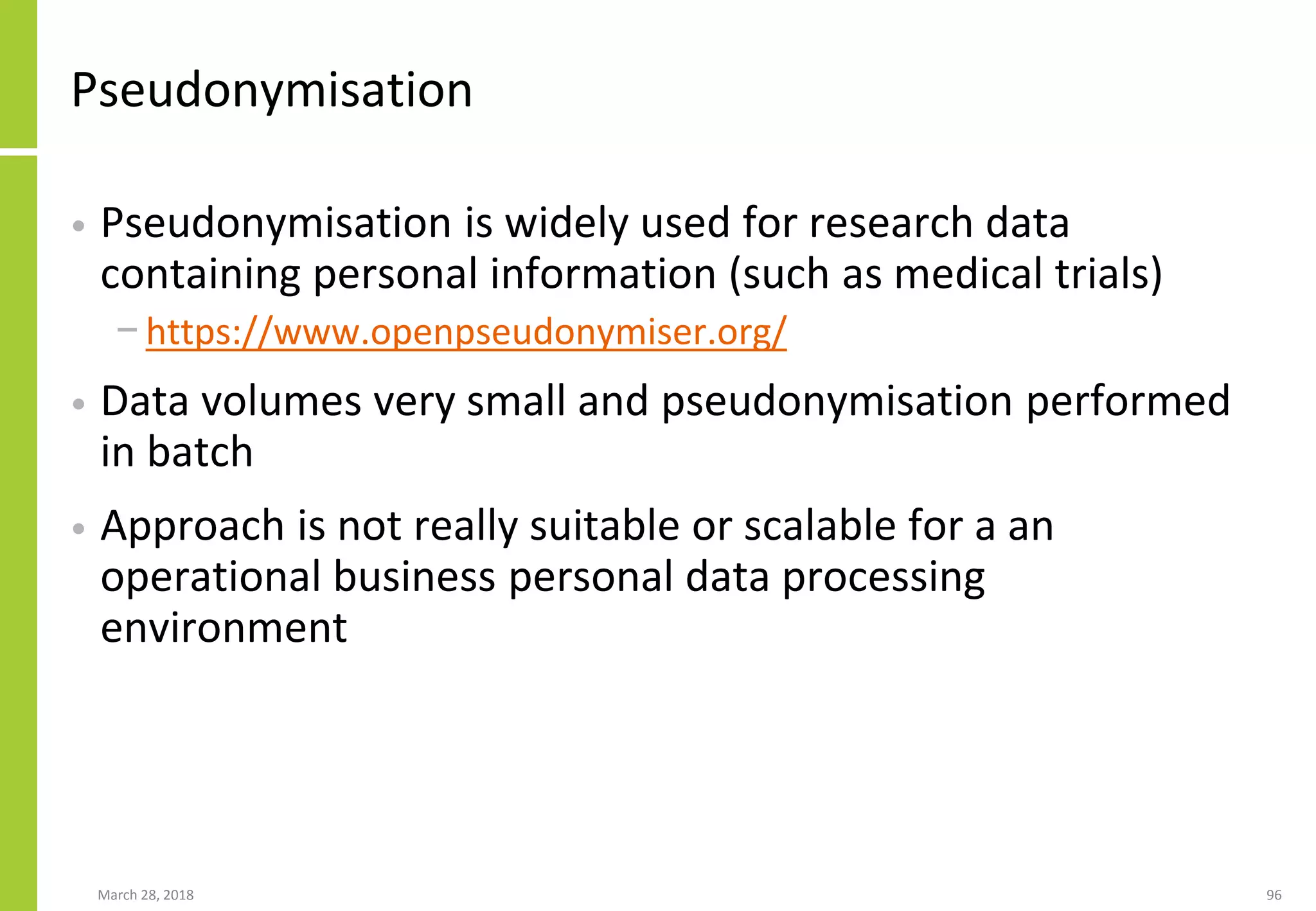 Pseudonymisation
• Pseudonymisation is widely used for research data
containing personal information (such as medical trials)
− https://www.openpseudonymiser.org/
• Data volumes very small and pseudonymisation performed
in batch
• Approach is not really suitable or scalable for a an
operational business personal data processing
environment
March 28, 2018 96
 