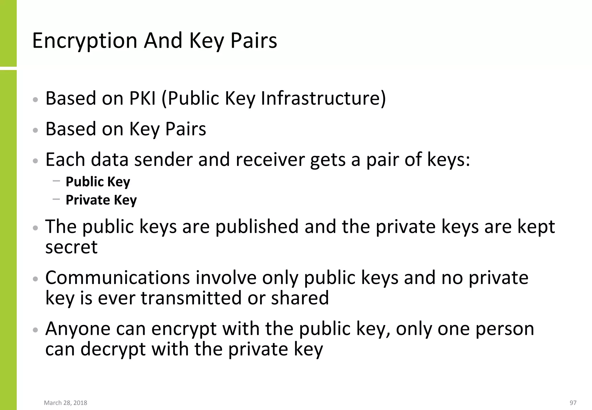 Encryption And Key Pairs
• Based on PKI (Public Key Infrastructure)
• Based on Key Pairs
• Each data sender and receiver gets a pair of keys:
− Public Key
− Private Key
• The public keys are published and the private keys are kept
secret
• Communications involve only public keys and no private
key is ever transmitted or shared
• Anyone can encrypt with the public key, only one person
can decrypt with the private key
March 28, 2018 97
 
