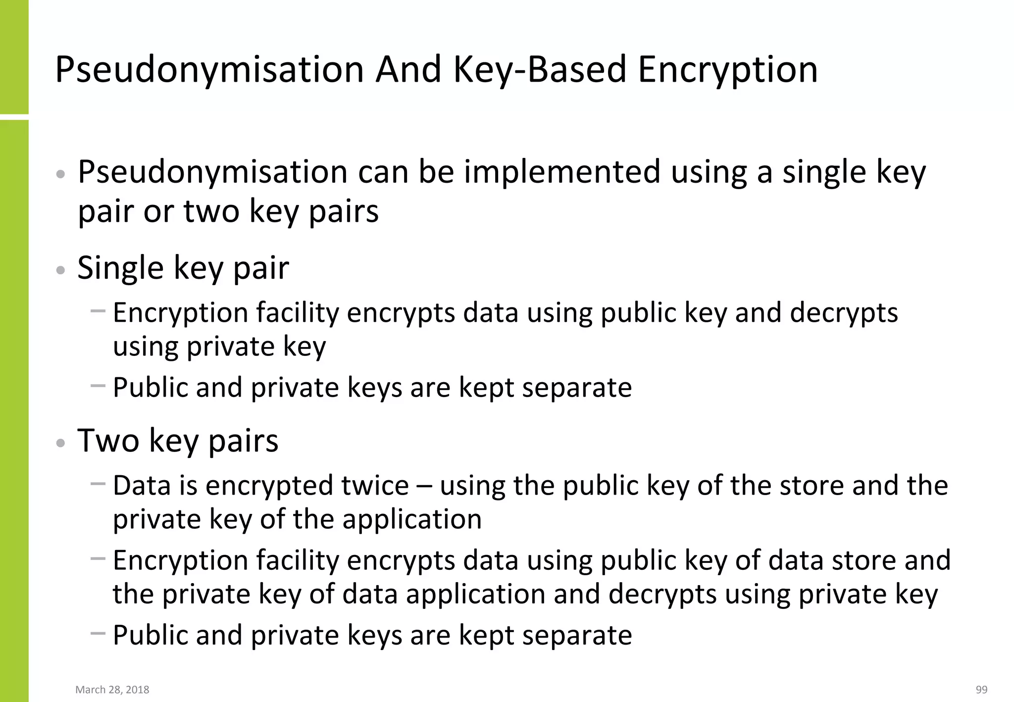 Pseudonymisation And Key-Based Encryption
• Pseudonymisation can be implemented using a single key
pair or two key pairs
• Single key pair
− Encryption facility encrypts data using public key and decrypts
using private key
− Public and private keys are kept separate
• Two key pairs
− Data is encrypted twice – using the public key of the store and the
private key of the application
− Encryption facility encrypts data using public key of data store and
the private key of data application and decrypts using private key
− Public and private keys are kept separate
March 28, 2018 99
 