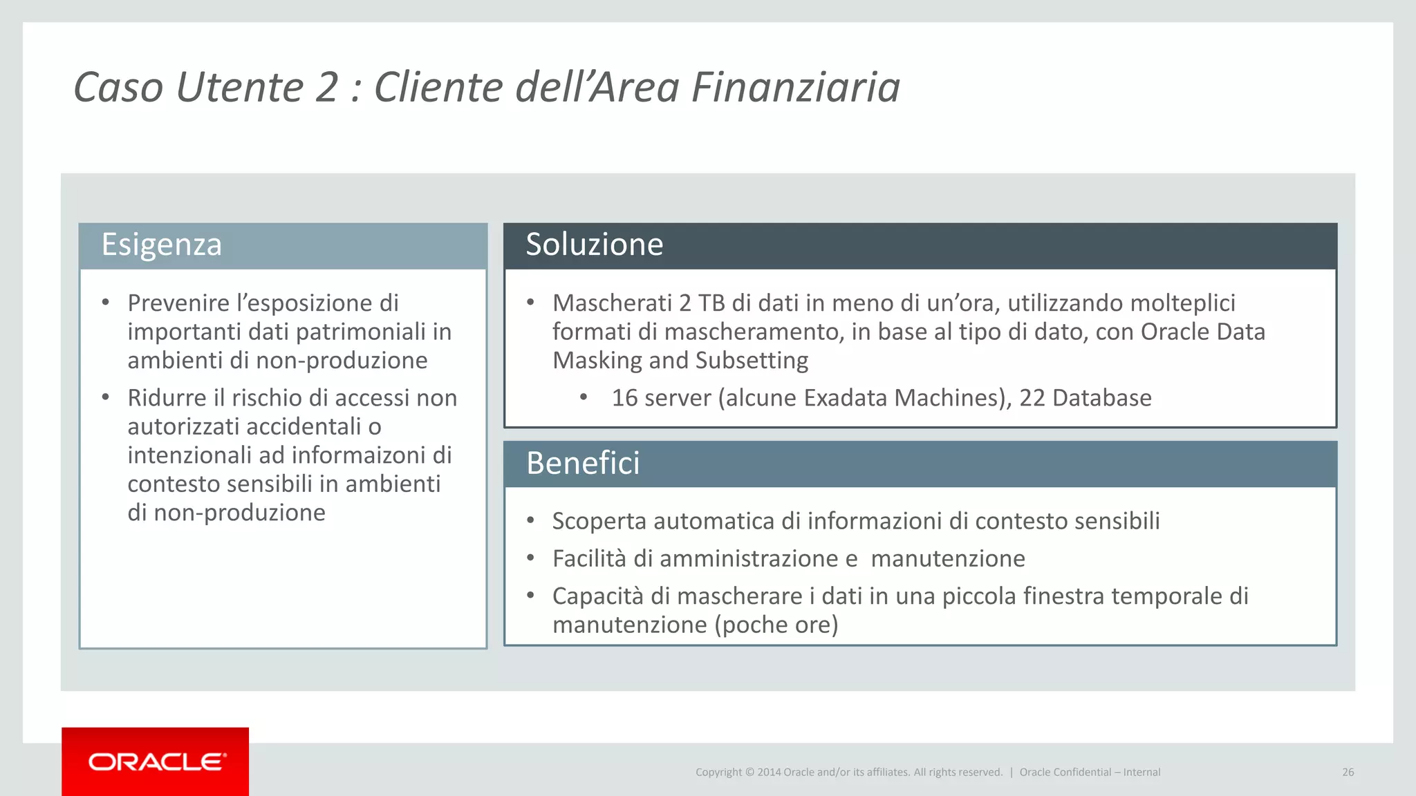 Copyright © 2014 Oracle and/or its affiliates. All rights reserved. | 26
Esigenza
• Prevenire l’esposizione di
importanti dati patrimoniali in
ambienti di non-produzione
• Ridurre il rischio di accessi non
autorizzati accidentali o
intenzionali ad informaizoni di
contesto sensibili in ambienti
di non-produzione
Benefici
Soluzione
• Mascherati 2 TB di dati in meno di un’ora, utilizzando molteplici
formati di mascheramento, in base al tipo di dato, con Oracle Data
Masking and Subsetting
• 16 server (alcune Exadata Machines), 22 Database
• Scoperta automatica di informazioni di contesto sensibili
• Facilità di amministrazione e manutenzione
• Capacità di mascherare i dati in una piccola finestra temporale di
manutenzione (poche ore)
Oracle Confidential – Internal
Caso Utente 2 : Cliente dell’Area Finanziaria
 