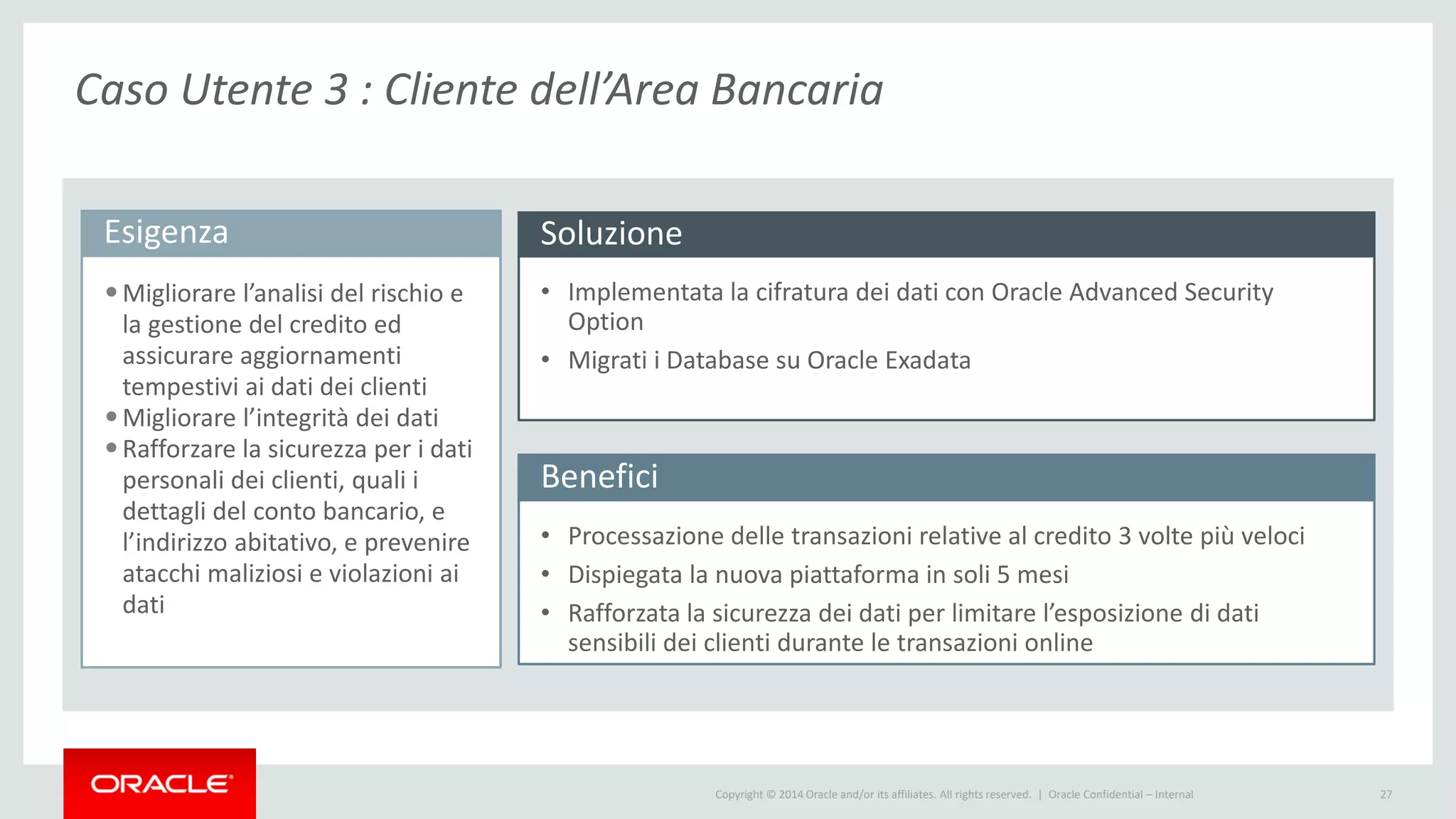 Copyright © 2014 Oracle and/or its affiliates. All rights reserved. | 27
Esigenza
•Migliorare l’analisi del rischio e
la gestione del credito ed
assicurare aggiornamenti
tempestivi ai dati dei clienti
•Migliorare l’integrità dei dati
•Rafforzare la sicurezza per i dati
personali dei clienti, quali i
dettagli del conto bancario, e
l’indirizzo abitativo, e prevenire
atacchi maliziosi e violazioni ai
dati
Benefici
Soluzione
• Implementata la cifratura dei dati con Oracle Advanced Security
Option
• Migrati i Database su Oracle Exadata
• Processazione delle transazioni relative al credito 3 volte più veloci
• Dispiegata la nuova piattaforma in soli 5 mesi
• Rafforzata la sicurezza dei dati per limitare l’esposizione di dati
sensibili dei clienti durante le transazioni online
Oracle Confidential – Internal
Caso Utente 3 : Cliente dell’Area Bancaria
 