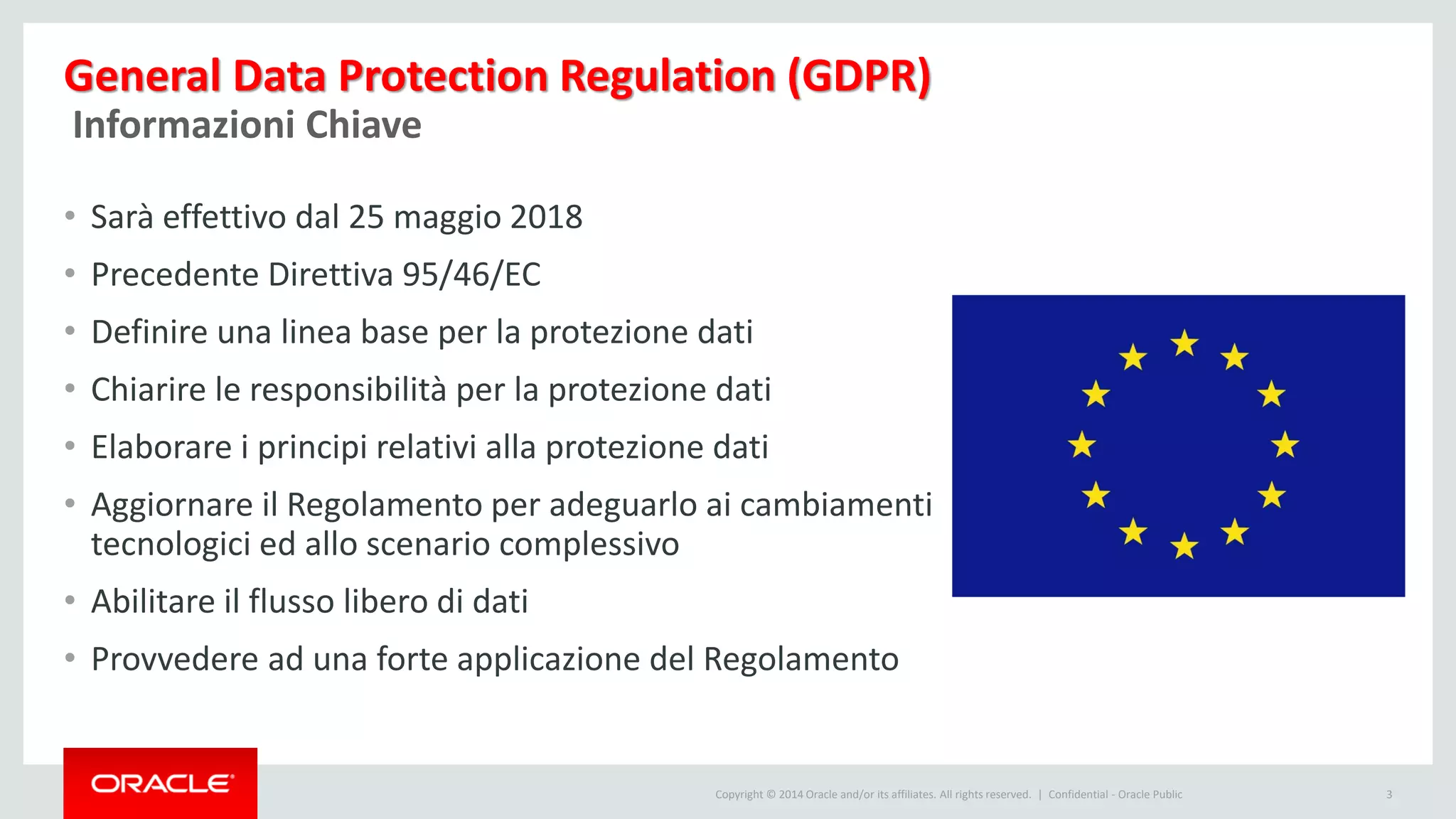 Copyright © 2014 Oracle and/or its affiliates. All rights reserved. |
General Data Protection Regulation (GDPR)
Confidential - Oracle Public 3
Informazioni Chiave
• Sarà effettivo dal 25 maggio 2018
• Precedente Direttiva 95/46/EC
• Definire una linea base per la protezione dati
• Chiarire le responsibilità per la protezione dati
• Elaborare i principi relativi alla protezione dati
• Aggiornare il Regolamento per adeguarlo ai cambiamenti
tecnologici ed allo scenario complessivo
• Abilitare il flusso libero di dati
• Provvedere ad una forte applicazione del Regolamento
 