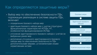© 2019 Cisco and/or its affiliates. All rights reserved. Cisco Public
• Выбор мер по обеспечению безопасности ПДн,
подлежащих реализации в системе защиты ПДн,
включает
• определение базового набора мер
• адаптацию базового набора мер с учетом структурно-
функциональных характеристик ИСПДн, ИТ,
особенностей функционирования ИСПДн
• уточнение адаптированного базового набора с учетом не
выбранных ранее мер
• дополнение уточненного адаптированного базового
набора мер по обеспечению безопасности ПДн
дополнительными мерами, установленными иными
нормативными актами
Как определяются защитные меры?
Базовые меры
Адаптация базового
набора
Уточнение
адаптированного набора
Дополнение уточненного
адаптированного набора
Компенсационные меры
 