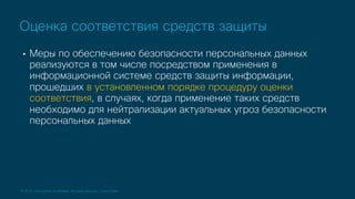 © 2019 Cisco and/or its affiliates. All rights reserved. Cisco Public
• Меры по обеспечению безопасности персональных данных
реализуются в том числе посредством применения в
информационной системе средств защиты информации,
прошедших в установленном порядке процедуру оценки
соответствия, в случаях, когда применение таких средств
необходимо для нейтрализации актуальных угроз безопасности
персональных данных
Оценка соответствия средств защиты
 