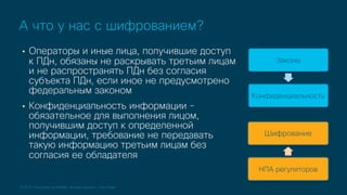 © 2019 Cisco and/or its affiliates. All rights reserved. Cisco Public
• Операторы и иные лица, получившие доступ
к ПДн, обязаны не раскрывать третьим лицам
и не распространять ПДн без согласия
субъекта ПДн, если иное не предусмотрено
федеральным законом
• Конфиденциальность информации -
обязательное для выполнения лицом,
получившим доступ к определенной
информации, требование не передавать
такую информацию третьим лицам без
согласия ее обладателя
А что у нас с шифрованием?
Законы
Конфиденциальность
Шифрование
НПА регуляторов
 