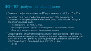 © 2019 Cisco and/or its affiliates. All rights reserved. Cisco Public
• Понятие конфиденциальности ПДн упоминают ст.6.3, ст.7 и 23.4
• Согласно ст.7 под конфиденциальностью ПДн понимается
обязанность операторами и иными лицами, получивших доступ к
персональным данным:
• Не раскрывать ПДн третьим лицам
• Не распространять ПДн без согласия субъекта персональных данных
• Если иное не предусмотрено федеральным законом
• Оператор при обработке персональных данных обязан принимать
необходимые правовые, организационные и технические меры или
обеспечивать их принятие для защиты персональных данных от
неправомерного или случайного доступа к ним…
• Ст.19
ФЗ-152 требует не шифрования
 