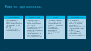 © 2019 Cisco and/or its affiliates. All rights reserved. Cisco Public
Еще четыре сценария
Обезличивание
• Обезличивание из
персональных данных
делает неперсональные
• Они выпадают из под
ФЗ-152
• Не требуется даже
конфиденциальность
Оператор связи
• Оператор связи по
закону «О связи»
обязан обеспечивать
тайну связи
• Почему бы в договоре с
оператором явно не
прописать обязанность
обеспечить
конфиденциальность
всех передаваемых
данных, включая и ПДн
Оптика
• Снять информацию с
оптического канала
связи возможно, но
непросто и недешево
• Почему бы не
зафиксировать в
модели угроз
соответствующую
мысль
Виртуальные сети
• Для защиты от
несанкционированного
доступа на сетевом
уровне могут
применяться различные
технологии; не только
шифрование
• Например, MPLS,
обеспечивающая
разграничение доступа
 