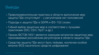 © 2019 Cisco and/or its affiliates. All rights reserved. Cisco Public
• Правоприменительная практика в области выполнения мер
защиты ПДн отсутствует – у регуляторов нет полномочий
• Подходы к защите ПДн в GDPR и ФЗ-152 схожи
• Гибкий выбор защитных мер в соответствие с лучшими
практиками (ISO, CEH, Пр21 и др.)
• Приказ ФСТЭК №21 является хорошим каталогом защитных мер,
признаваемый российским регулятором в области защиты ПДн
• Средства защиты ПДн могут быть любыми, исключая особое
мнение ФСБ касательно средств шифрования
Выводы
 
