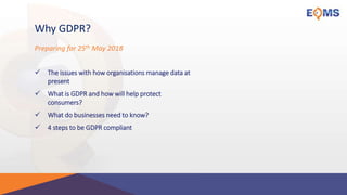 Why GDPR?
 The issues with how organisations manage data at
present
 What is GDPR and how will help protect
consumers?
 What do businesses need to know?
 4 steps to be GDPR compliant
Preparing for 25th May 2018
 
