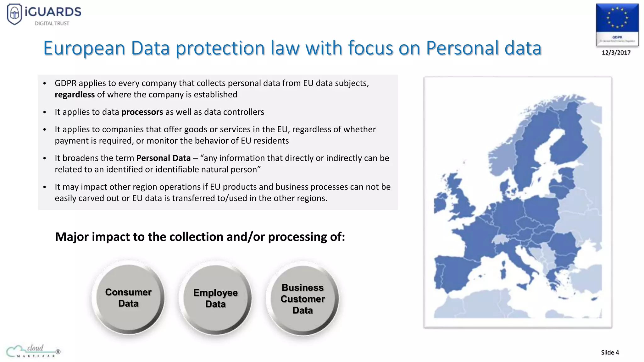 Slide 4
12/3/2017European Data protection law with focus on Personal data
• GDPR applies to every company that collects personal data from EU data subjects,
regardless of where the company is established
• It applies to data processors as well as data controllers
• It applies to companies that offer goods or services in the EU, regardless of whether
payment is required, or monitor the behavior of EU residents
• It broadens the term Personal Data – “any information that directly or indirectly can be
related to an identified or identifiable natural person”
• It may impact other region operations if EU products and business processes can not be
easily carved out or EU data is transferred to/used in the other regions.
Major impact to the collection and/or processing of:
Consumer
Data
Employee
Data
Business
Customer
Data
 