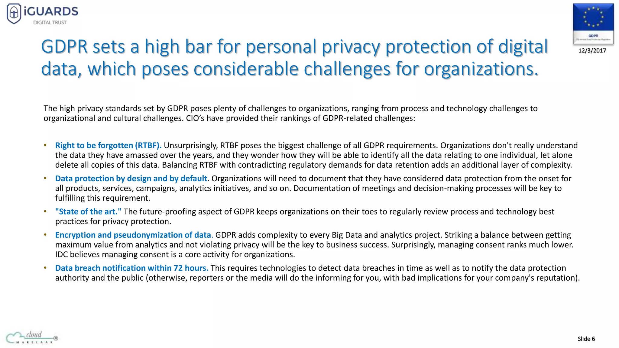 Slide 6
12/3/2017GDPR sets a high bar for personal privacy protection of digital
data, which poses considerable challenges for organizations.
The high privacy standards set by GDPR poses plenty of challenges to organizations, ranging from process and technology challenges to
organizational and cultural challenges. CIO’s have provided their rankings of GDPR-related challenges:
• Right to be forgotten (RTBF). Unsurprisingly, RTBF poses the biggest challenge of all GDPR requirements. Organizations don't really understand
the data they have amassed over the years, and they wonder how they will be able to identify all the data relating to one individual, let alone
delete all copies of this data. Balancing RTBF with contradicting regulatory demands for data retention adds an additional layer of complexity.
• Data protection by design and by default. Organizations will need to document that they have considered data protection from the onset for
all products, services, campaigns, analytics initiatives, and so on. Documentation of meetings and decision-making processes will be key to
fulfilling this requirement.
• "State of the art." The future-proofing aspect of GDPR keeps organizations on their toes to regularly review process and technology best
practices for privacy protection.
• Encryption and pseudonymization of data. GDPR adds complexity to every Big Data and analytics project. Striking a balance between getting
maximum value from analytics and not violating privacy will be the key to business success. Surprisingly, managing consent ranks much lower.
IDC believes managing consent is a core activity for organizations.
• Data breach notification within 72 hours. This requires technologies to detect data breaches in time as well as to notify the data protection
authority and the public (otherwise, reporters or the media will do the informing for you, with bad implications for your company's reputation).
 