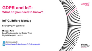GDPR and IoT:
What do you need to know?
IoT Guildford Meetup
February 27th, Guildford
Michele Nati
Lead Technologist for Digital Trust
Digital Catapult, London
@michelenati
https://www.linkedin.com/in/michelenati/
 