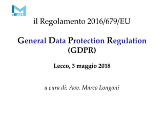 il Regolamento 2016/679/EU
General Data Protection Regulation
(GDPR)
Lecco, 3 maggio 2018
a cura di: Avv. Marco Longoni
 