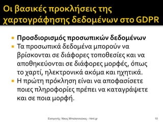  Προσδιορισμός προσωπικών δεδομένων
 Τα προσωπικά δεδομένα μπορούν να
βρίσκονται σε διάφορες τοποθεσίες και να
αποθηκεύονται σε διάφορες μορφές, όπως
το χαρτί, ηλεκτρονικά ακόμα και ηχητικά.
 Η πρώτη πρόκληση είναι να αποφασίσετε
ποιες πληροφορίες πρέπει να καταγράψετε
και σε ποια μορφή.
Εισηγητής: Νίκος Μπαλατσούκας - html.gr 10
 