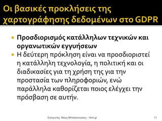  Προσδιορισμός κατάλληλων τεχνικών και
οργανωτικών εγγυήσεων
 Η δεύτερη πρόκληση είναι να προσδιοριστεί
η κατάλληλη τεχνολογία, η πολιτική και οι
διαδικασίες για τη χρήση της για την
προστασία των πληροφοριών, ενώ
παράλληλα καθορίζεται ποιος ελέγχει την
πρόσβαση σε αυτήν.
Εισηγητής: Νίκος Μπαλατσούκας - html.gr 11
 