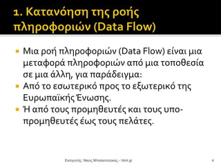  Μια ροή πληροφοριών (Data Flow) είναι μια
μεταφορά πληροφοριών από μια τοποθεσία
σε μια άλλη, για παράδειγμα:
 Από το εσωτερικό προς το εξωτερικό της
ΕυρωπαϊκήςΈνωσης.
 Ή από τους προμηθευτές και τους υπο-
προμηθευτές έως τους πελάτες.
Εισηγητής: Νίκος Μπαλατσούκας - html.gr 4
 