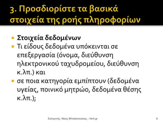  Στοιχεία δεδομένων
 Τι είδους δεδομένα υπόκεινται σε
επεξεργασία (όνομα, διεύθυνση
ηλεκτρονικού ταχυδρομείου, διεύθυνση
κ.λπ.) και
 σε ποια κατηγορία εμπίπτουν (δεδομένα
υγείας, ποινικό μητρώο, δεδομένα θέσης
κ.λπ.);
Εισηγητής: Νίκος Μπαλατσούκας - html.gr 6
 