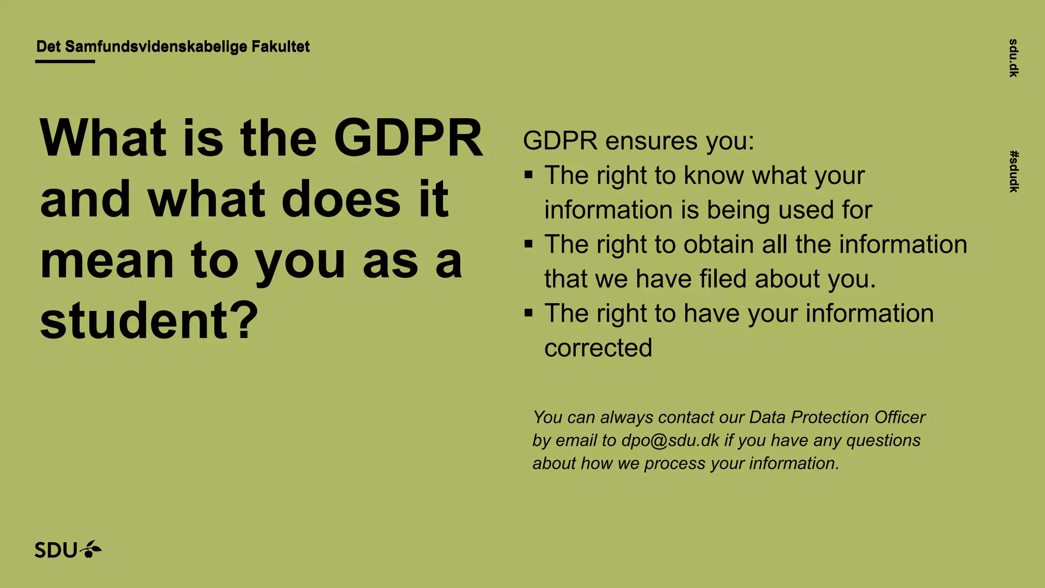 sdu.dk#sdudk
Det Samfundsvidenskabelige FakultetDet Samfundsvidenskabelige Fakultet
sdu.dk#sdudk
GDPR ensures you:
 The right to know what your
information is being used for
 The right to obtain all the information
that we have filed about you.
 The right to have your information
corrected
You can always contact our Data Protection Officer
by email to dpo@sdu.dk if you have any questions
about how we process your information.
What is the GDPR
and what does it
mean to you as a
student?
 