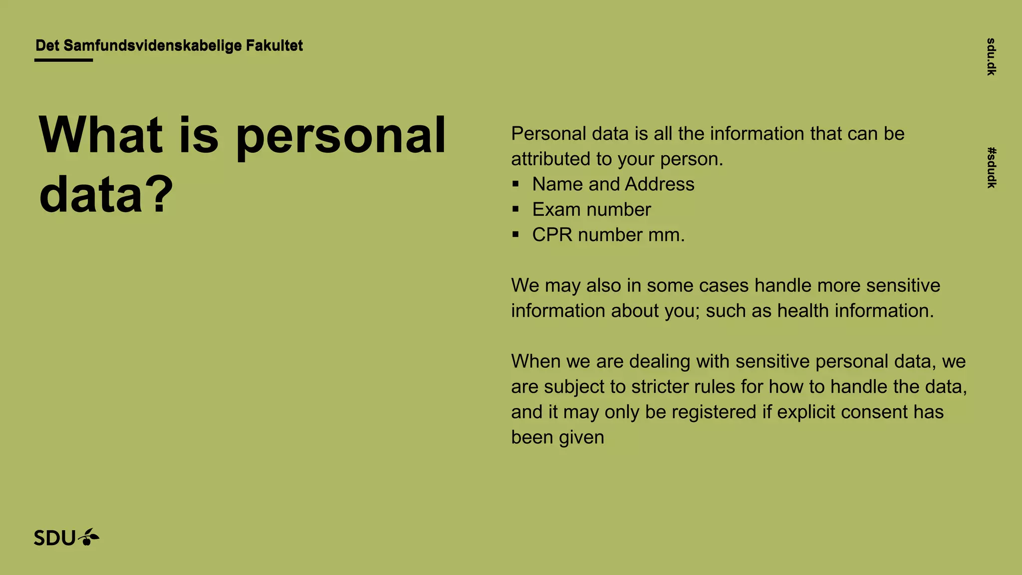 sdu.dk#sdudk
Det Samfundsvidenskabelige FakultetDet Samfundsvidenskabelige Fakultet
sdu.dk#sdudk
Personal data is all the information that can be
attributed to your person.
 Name and Address
 Exam number
 CPR number mm.
We may also in some cases handle more sensitive
information about you; such as health information.
When we are dealing with sensitive personal data, we
are subject to stricter rules for how to handle the data,
and it may only be registered if explicit consent has
been given
What is personal
data?
 