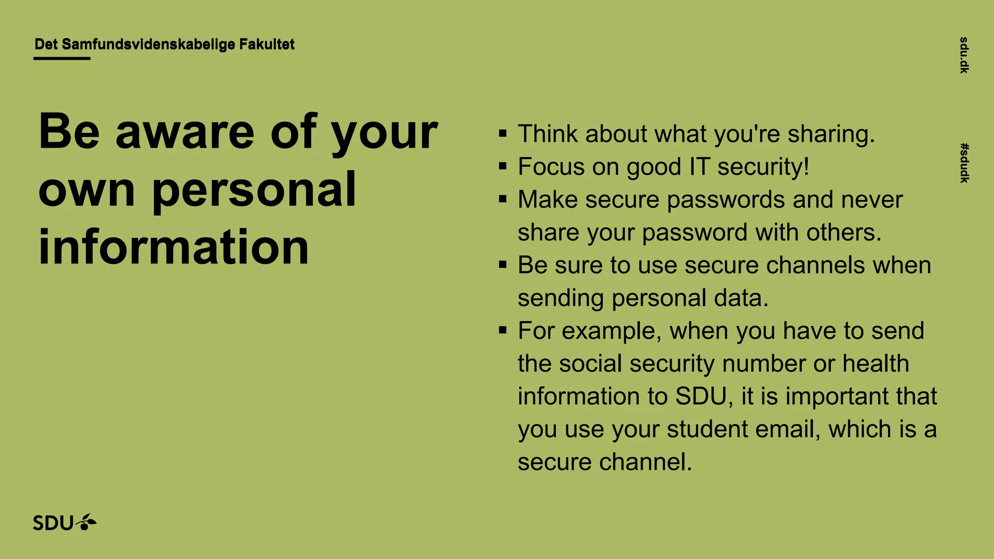 sdu.dk#sdudk
Det Samfundsvidenskabelige FakultetDet Samfundsvidenskabelige Fakultet
sdu.dk#sdudk
 Think about what you're sharing.
 Focus on good IT security!
 Make secure passwords and never
share your password with others.
 Be sure to use secure channels when
sending personal data.
 For example, when you have to send
the social security number or health
information to SDU, it is important that
you use your student email, which is a
secure channel.
Be aware of your
own personal
information
 