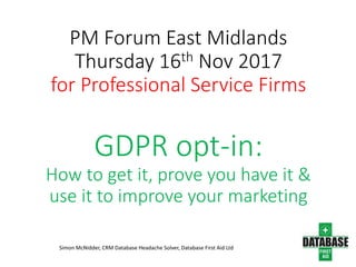 PM Forum East Midlands
Thursday 16th Nov 2017
for Professional Service Firms
GDPR opt-in:
How to get it, prove you have it &
use it to improve your marketing
Simon McNidder, CRM Database Headache Solver, Database First Aid Ltd
 