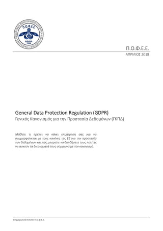 Ενημερωτικό Έντυπο Π.Ο.Φ.Ε.Ε.
Π.Ο.Φ.Ε.Ε.
ΑΠΡΙΛΙΟΣ 2018
General Data Protection Regulation (GDPR)
Γενικός Κανονισμός για την Προστασία Δεδομένων (ΓΚΠΔ)
Μάθετε τι πρέπει να κάνει επιχείρηση σας για να
συμμορφώνεται με τους κανόνες της ΕΕ για την προστασία
των δεδομένων και πώς μπορείτε να βοηθήσετε τους πολίτες
να ασκούν τα δικαιώματά τους σύμφωνα με τον κανονισμό.
 
