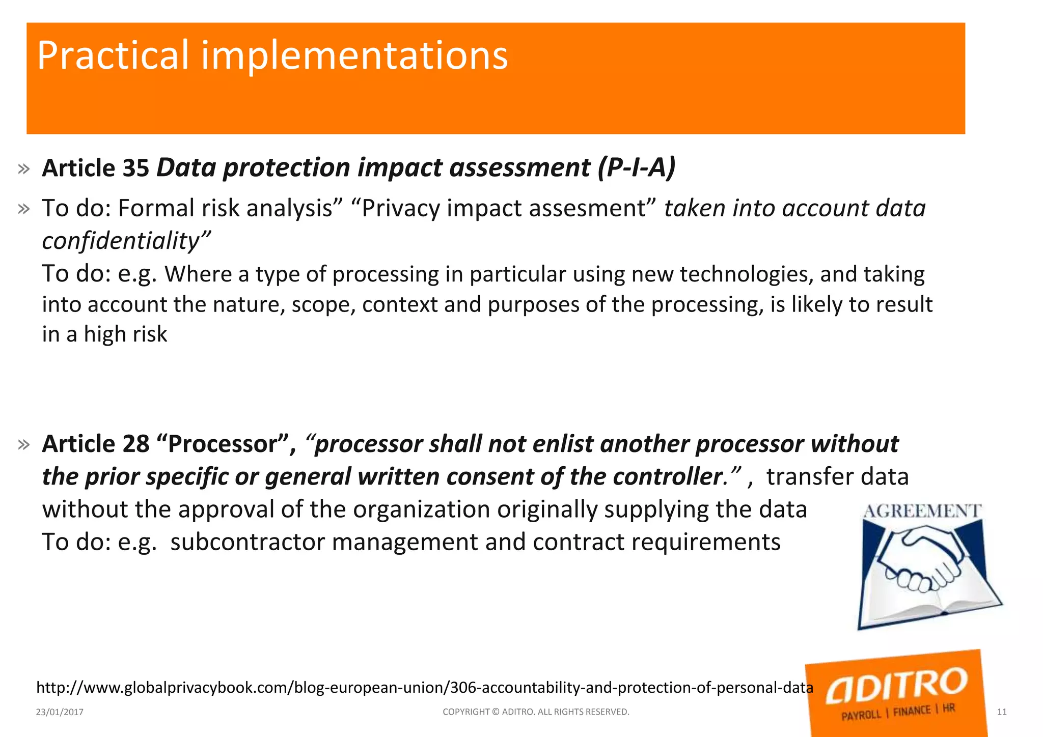 Practical implementations
» Article 35 Data protection impact assessment (P-I-A)
» To do: Formal risk analysis” “Privacy impact assesment” taken into account data
confidentiality”
To do: e.g. Where a type of processing in particular using new technologies, and taking
into account the nature, scope, context and purposes of the processing, is likely to result
in a high risk
» Article 28 “Processor”, “processor shall not enlist another processor without
the prior specific or general written consent of the controller.” , transfer data
without the approval of the organization originally supplying the data
To do: e.g. subcontractor management and contract requirements
23/01/2017 COPYRIGHT © ADITRO. ALL RIGHTS RESERVED. 11
http://www.globalprivacybook.com/blog-european-union/306-accountability-and-protection-of-personal-data
 