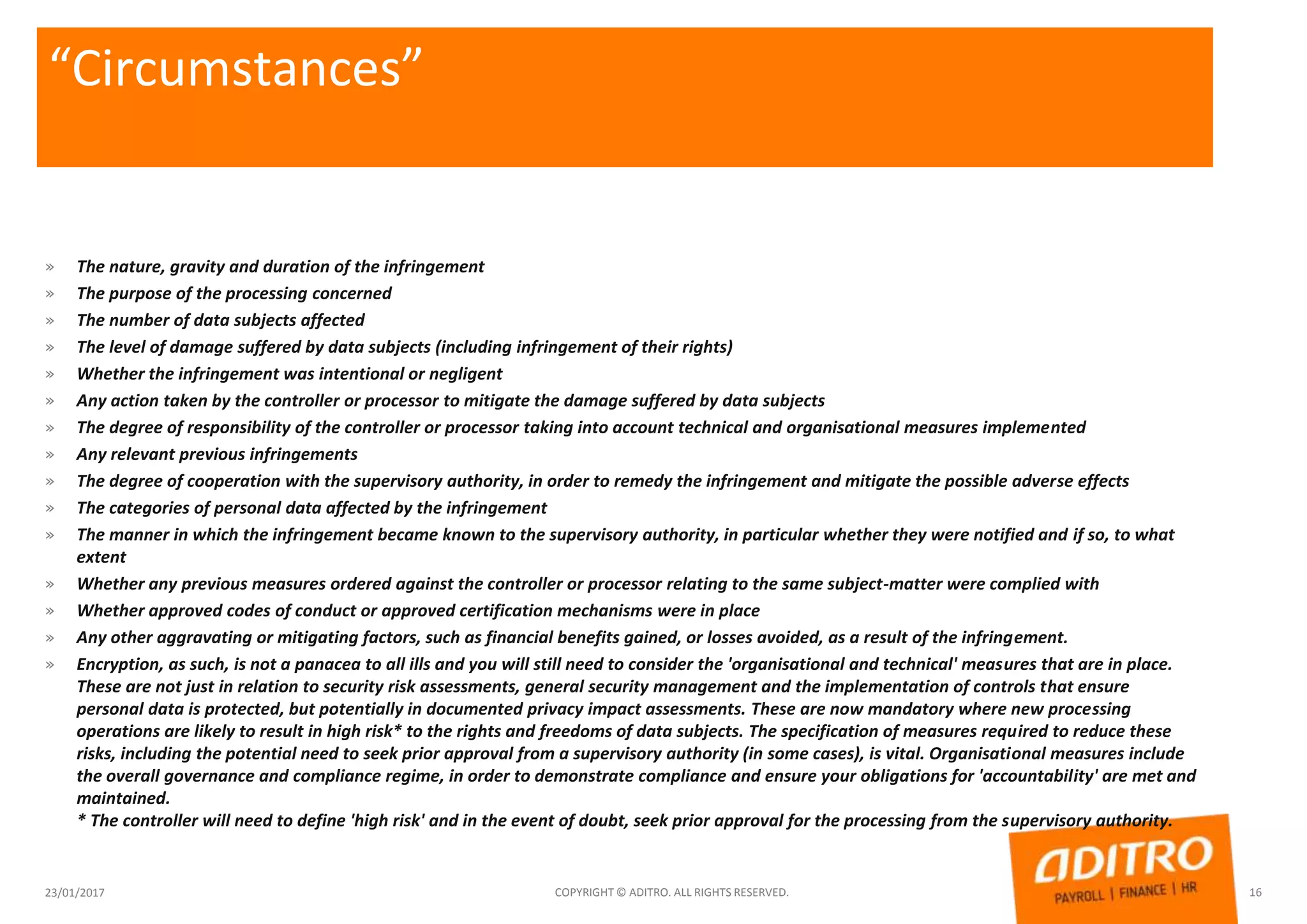 “Circumstances”
» The nature, gravity and duration of the infringement
» The purpose of the processing concerned
» The number of data subjects affected
» The level of damage suffered by data subjects (including infringement of their rights)
» Whether the infringement was intentional or negligent
» Any action taken by the controller or processor to mitigate the damage suffered by data subjects
» The degree of responsibility of the controller or processor taking into account technical and organisational measures implemented
» Any relevant previous infringements
» The degree of cooperation with the supervisory authority, in order to remedy the infringement and mitigate the possible adverse effects
» The categories of personal data affected by the infringement
» The manner in which the infringement became known to the supervisory authority, in particular whether they were notified and if so, to what
extent
» Whether any previous measures ordered against the controller or processor relating to the same subject-matter were complied with
» Whether approved codes of conduct or approved certification mechanisms were in place
» Any other aggravating or mitigating factors, such as financial benefits gained, or losses avoided, as a result of the infringement.
» Encryption, as such, is not a panacea to all ills and you will still need to consider the 'organisational and technical' measures that are in place.
These are not just in relation to security risk assessments, general security management and the implementation of controls that ensure
personal data is protected, but potentially in documented privacy impact assessments. These are now mandatory where new processing
operations are likely to result in high risk* to the rights and freedoms of data subjects. The specification of measures required to reduce these
risks, including the potential need to seek prior approval from a supervisory authority (in some cases), is vital. Organisational measures include
the overall governance and compliance regime, in order to demonstrate compliance and ensure your obligations for 'accountability' are met and
maintained.
* The controller will need to define 'high risk' and in the event of doubt, seek prior approval for the processing from the supervisory authority.
23/01/2017 COPYRIGHT © ADITRO. ALL RIGHTS RESERVED. 16
 