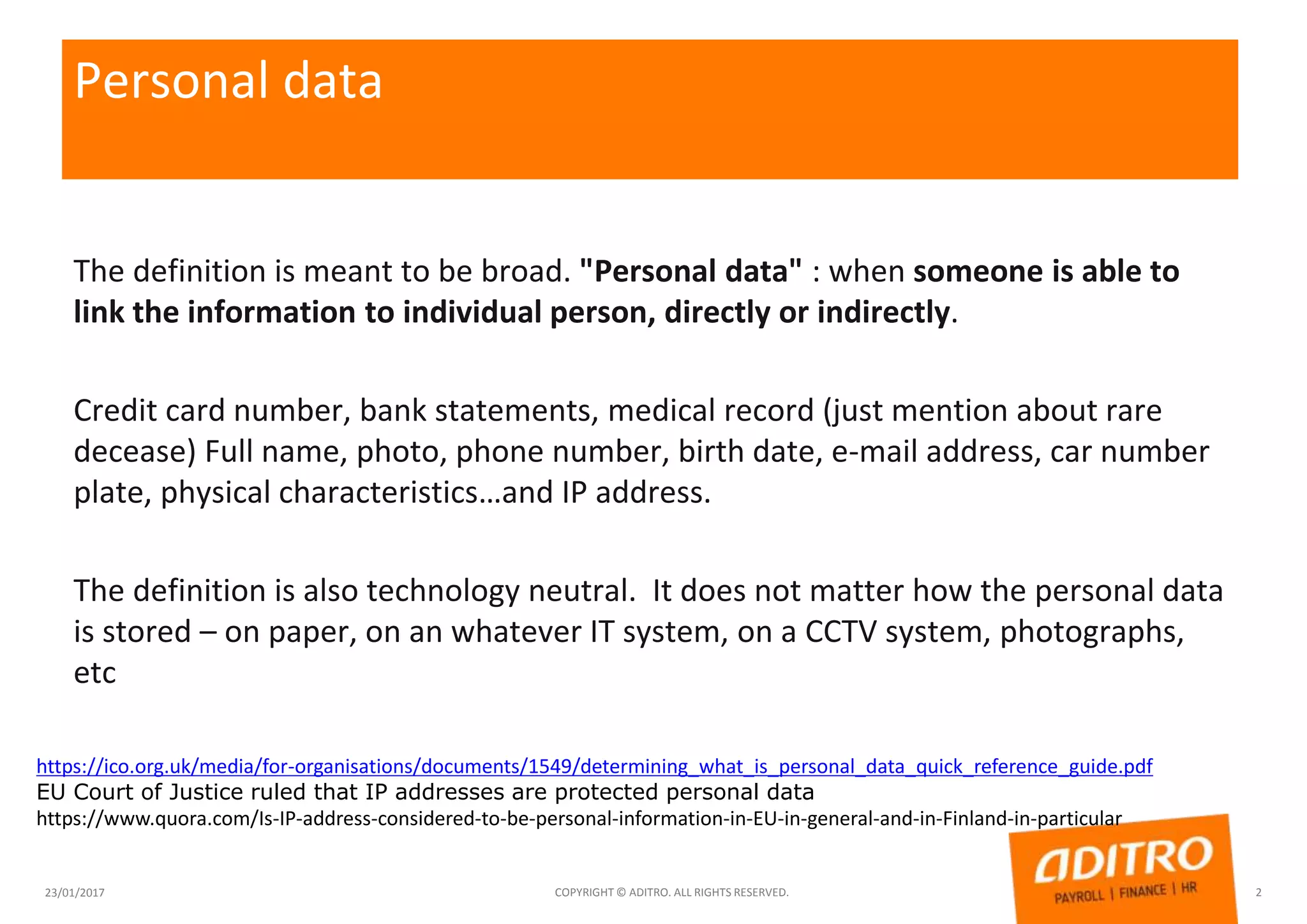 Personal data
The definition is meant to be broad. "Personal data" : when someone is able to
link the information to individual person, directly or indirectly.
Credit card number, bank statements, medical record (just mention about rare
decease) Full name, photo, phone number, birth date, e-mail address, car number
plate, physical characteristics…and IP address.
The definition is also technology neutral. It does not matter how the personal data
is stored – on paper, on an whatever IT system, on a CCTV system, photographs,
etc
23/01/2017 COPYRIGHT © ADITRO. ALL RIGHTS RESERVED. 2
https://ico.org.uk/media/for-organisations/documents/1549/determining_what_is_personal_data_quick_reference_guide.pdf
EU Court of Justice ruled that IP addresses are protected personal data
https://www.quora.com/Is-IP-address-considered-to-be-personal-information-in-EU-in-general-and-in-Finland-in-particular
 