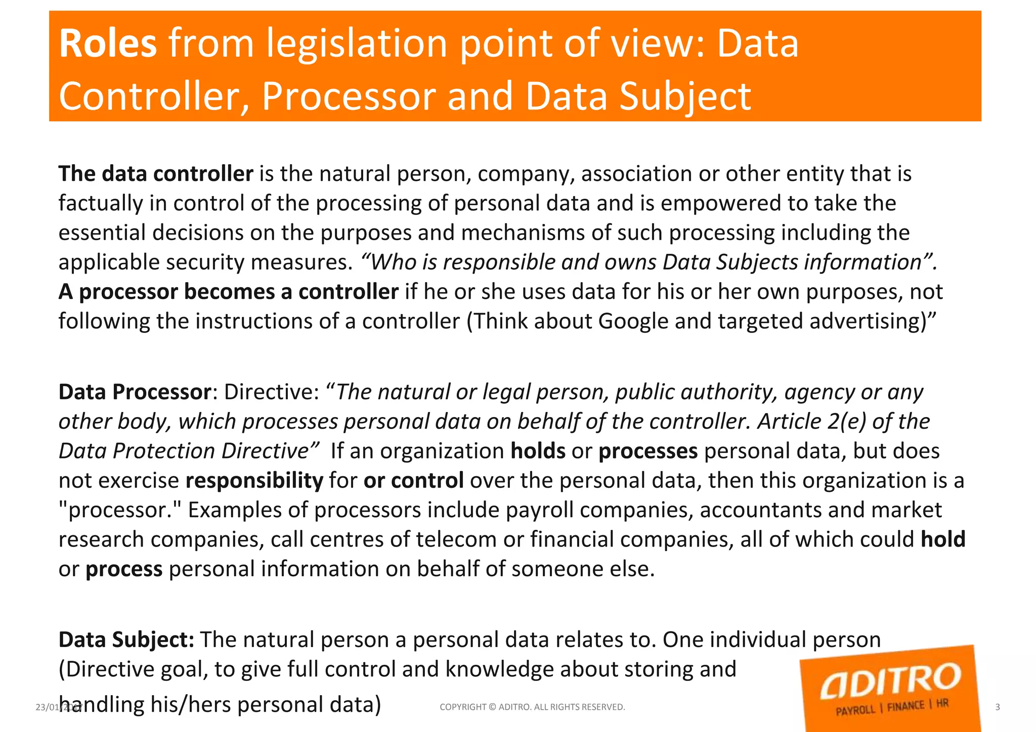 Roles from legislation point of view: Data
Controller, Processor and Data Subject
The data controller is the natural person, company, association or other entity that is
factually in control of the processing of personal data and is empowered to take the
essential decisions on the purposes and mechanisms of such processing including the
applicable security measures. “Who is responsible and owns Data Subjects information”.
A processor becomes a controller if he or she uses data for his or her own purposes, not
following the instructions of a controller (Think about Google and targeted advertising)”
Data Processor: Directive: “The natural or legal person, public authority, agency or any
other body, which processes personal data on behalf of the controller. Article 2(e) of the
Data Protection Directive” If an organization holds or processes personal data, but does
not exercise responsibility for or control over the personal data, then this organization is a
"processor." Examples of processors include payroll companies, accountants and market
research companies, call centres of telecom or financial companies, all of which could hold
or process personal information on behalf of someone else.
Data Subject: The natural person a personal data relates to. One individual person
(Directive goal, to give full control and knowledge about storing and
handling his/hers personal data)23/01/2017 COPYRIGHT © ADITRO. ALL RIGHTS RESERVED. 3
 