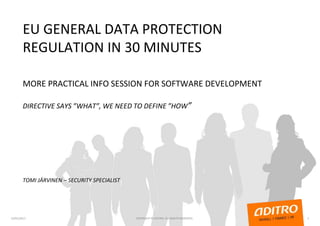 EU GENERAL DATA PROTECTION
REGULATION IN 30 MINUTES
MORE PRACTICAL INFO SESSION FOR SOFTWARE DEVELOPMENT
DIRECTIVE SAYS ”WHAT”, WE NEED TO DEFINE ”HOW”
TOMI JÄRVINEN – SECURITY SPECIALIST
23/01/2017 1COPYRIGHT © ADITRO. ALL RIGHTS RESERVED.
 
