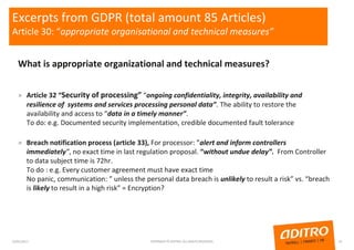 Excerpts from GDPR (total amount 85 Articles)
Article 30: “appropriate organisational and technical measures”
What is appropriate organizational and technical measures?
» Article 32 “Security of processing” “ongoing confidentiality, integrity, availability and
resilience of systems and services processing personal data”. The ability to restore the
availability and access to “data in a timely manner”.
To do: e.g. Documented security implementation, credible documented fault tolerance
» Breach notification process (article 33), For processor: ”alert and inform controllers
immediately”, no exact time in last regulation proposal. “without undue delay”. From Controller
to data subject time is 72hr.
To do : e.g. Every customer agreement must have exact time
No panic, communication: ” unless the personal data breach is unlikely to result a risk” vs. “breach
is likely to result in a high risk” = Encryption?
23/01/2017 COPYRIGHT © ADITRO. ALL RIGHTS RESERVED. 10
 
