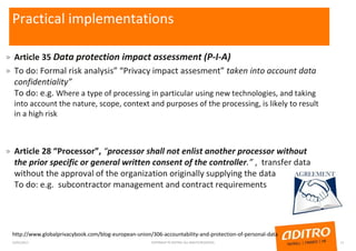 Practical implementations
» Article 35 Data protection impact assessment (P-I-A)
» To do: Formal risk analysis” “Privacy impact assesment” taken into account data
confidentiality”
To do: e.g. Where a type of processing in particular using new technologies, and taking
into account the nature, scope, context and purposes of the processing, is likely to result
in a high risk
» Article 28 “Processor”, “processor shall not enlist another processor without
the prior specific or general written consent of the controller.” , transfer data
without the approval of the organization originally supplying the data
To do: e.g. subcontractor management and contract requirements
23/01/2017 COPYRIGHT © ADITRO. ALL RIGHTS RESERVED. 11
http://www.globalprivacybook.com/blog-european-union/306-accountability-and-protection-of-personal-data
 