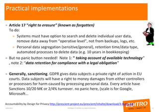 Practical implementations
» Article 17 “right to erasure” (known as forgotten)
To do:
» Systems must have option to search and delete individual user data,
remove data away from “operative level”, not from backups, logs, etc.
» Personal data segregation (sensitive/general), retention time/data type,
automated processes to delete data (e.g. 10 years in bookkeeping)
» But no panic button needed! Note 1: ” taking account of available technology”
, note 2: “data retention for compliance with a legal obligation”
» Generally, sanctioning. GDPR gives data subjects a private right of action in EU
courts. Data subjects will have a right to money damages from either controllers
or processors for harm caused by processing personal data. Every article have
Sanctions 10/20 M€ or 2/4% turnover. no panic here, (scale is for Google,
Microsoft…
Accountability by Design for Privacy http://prescient-project.eu/prescient/inhalte/download/3-Butin.pdf
23/01/2017 COPYRIGHT © ADITRO. ALL RIGHTS RESERVED. 12
 