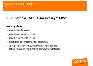 GDPR says “WHAT” , It doesn’t say “HOW”
Nothing about:
» specific tools to use
» specific processes to use
» specific standards to use
» examples or templates for solutions
» Best practices for development or guidelines
actual ”privacy engineering (privacy by default)”
Specs from GDPR??
 