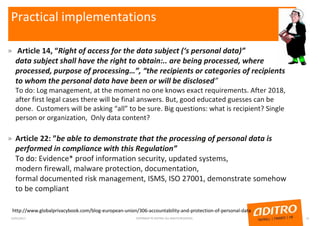 Practical implementations
» Article 14, “Right of access for the data subject (‘s personal data)”
data subject shall have the right to obtain:.. are being processed, where
processed, purpose of processing…”, “the recipients or categories of recipients
to whom the personal data have been or will be disclosed”
To do: Log management, at the moment no one knows exact requirements. After 2018,
after first legal cases there will be final answers. But, good educated guesses can be
done. Customers will be asking “all” to be sure. Big questions: what is recipient? Single
person or organization, Only data content?
» Article 22: ”be able to demonstrate that the processing of personal data is
performed in compliance with this Regulation”
To do: Evidence* proof information security, updated systems,
modern firewall, malware protection, documentation,
formal documented risk management, ISMS, ISO 27001, demonstrate somehow
to be compliant
23/01/2017 COPYRIGHT © ADITRO. ALL RIGHTS RESERVED. 13
http://www.globalprivacybook.com/blog-european-union/306-accountability-and-protection-of-personal-data
 